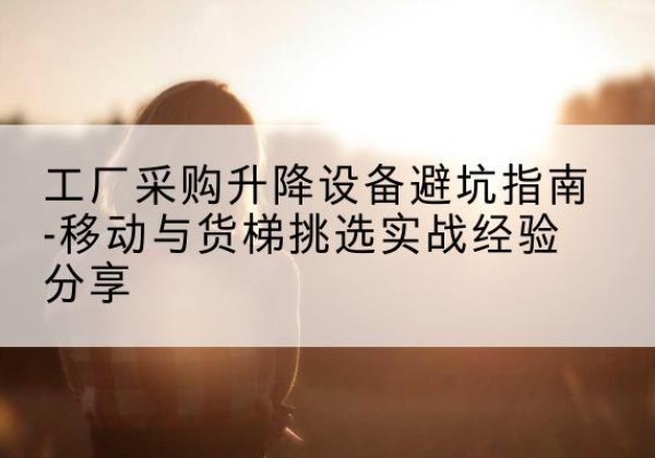 高明移动式升降机怎么选-工厂采购升降设备避坑指南-移动与货梯挑选实战经验分享