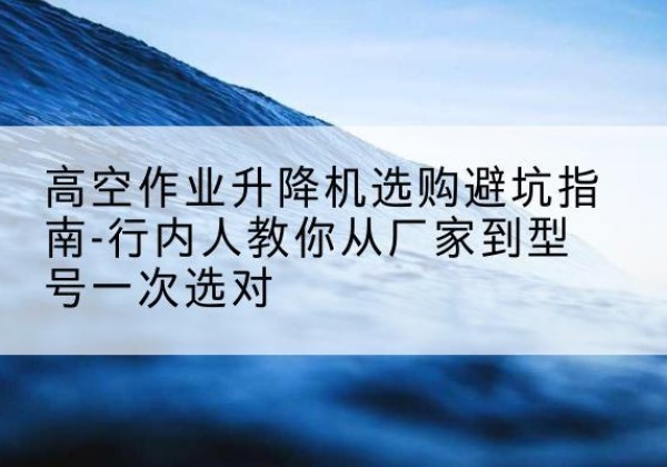 高明升降平台厂家-高空作业升降机选购避坑指南-行内人教你从厂家到型号一次选对