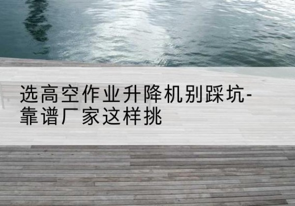 高明剪叉式升降机厂家-选高空作业升降机别踩坑-靠谱厂家这样挑