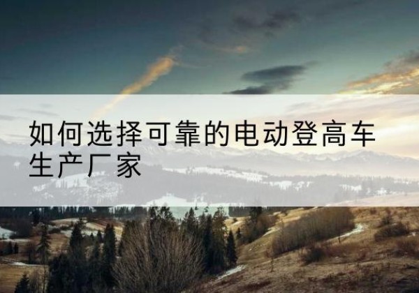 高明电动登高车厂家-如何选择可靠的电动登高车生产厂家