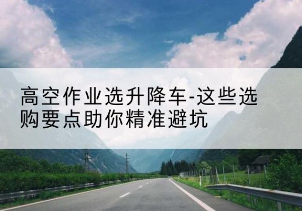 高明升降车厂家-高空作业选升降车-这些选购要点助你*避坑
