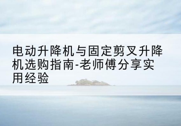 高明电动升降机怎么选-电动升降机与固定剪叉升降机选购指南-老师傅分享实用经验