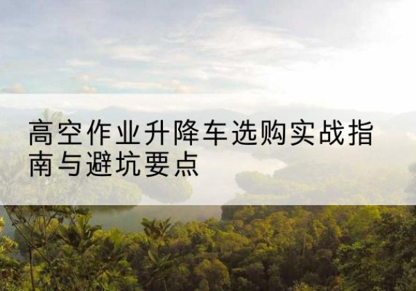 高明升降车怎么选-高空作业升降车选购实战指南与避坑要点