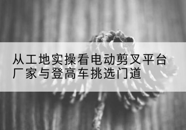 高明电动剪叉升降平台厂家-从工地实操看电动剪叉平台厂家与登高车挑选门道